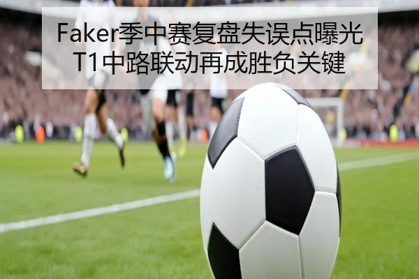 Faker季中赛复盘失误点曝光T1中路联动再成胜负关键