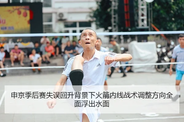 申京季后赛失误回升背景下火箭内线战术调整方向全面浮出水面