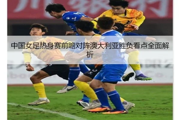 中国女足热身赛前瞻对阵澳大利亚胜负看点全面解析