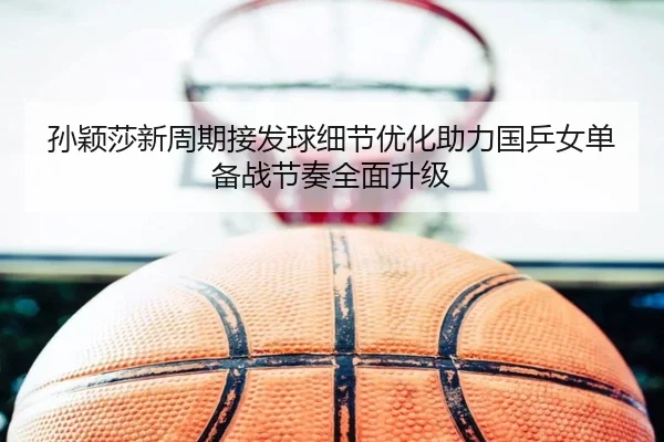 孙颖莎新周期接发球细节优化助力国乒女单备战节奏全面升级