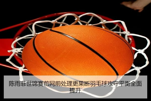 陈雨菲世锦赛前网前处理更果断羽毛球攻守平衡全面提升