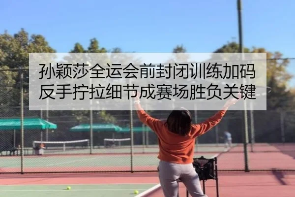 孙颖莎全运会前封闭训练加码 反手拧拉细节成赛场胜负关键
