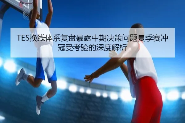 TES换线体系复盘暴露中期决策问题夏季赛冲冠受考验的深度解析